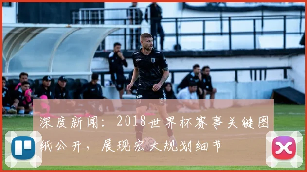 深度新闻：2018世界杯赛事关键图纸公开，展现宏大规划细节