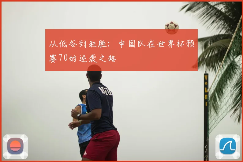 从低谷到狂胜：中国队在世界杯预赛70的逆袭之路