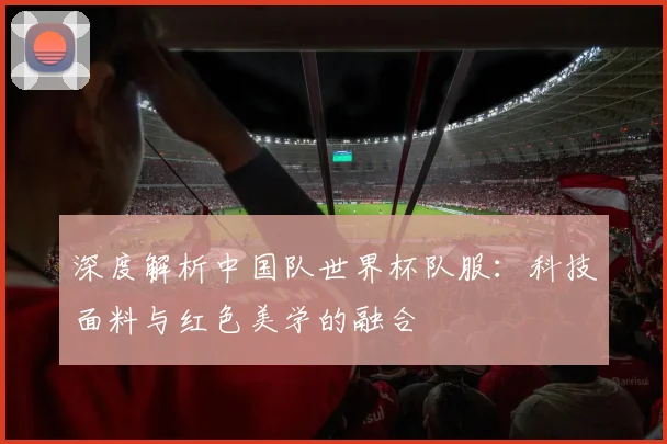 深度解析中国队世界杯队服：科技面料与红色美学的融合