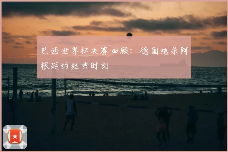 巴西世界杯决赛回顾：德国绝杀阿根廷的经典时刻