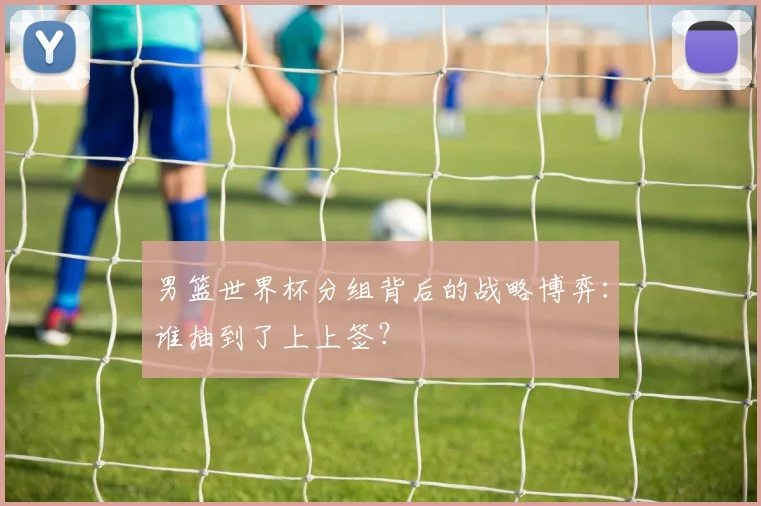 男篮世界杯分组背后的战略博弈：谁抽到了上上签？