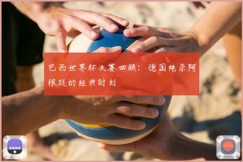 巴西世界杯决赛回顾：德国绝杀阿根廷的经典时刻