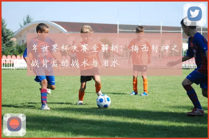 年世界杯决赛全解析：梅西封神之战背后的战术与泪水