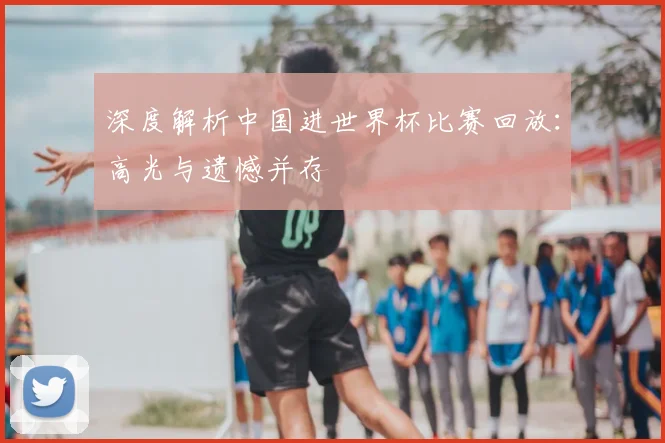 深度解析中国进世界杯比赛回放：高光与遗憾并存