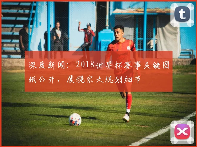 深度新闻：2018世界杯赛事关键图纸公开，展现宏大规划细节