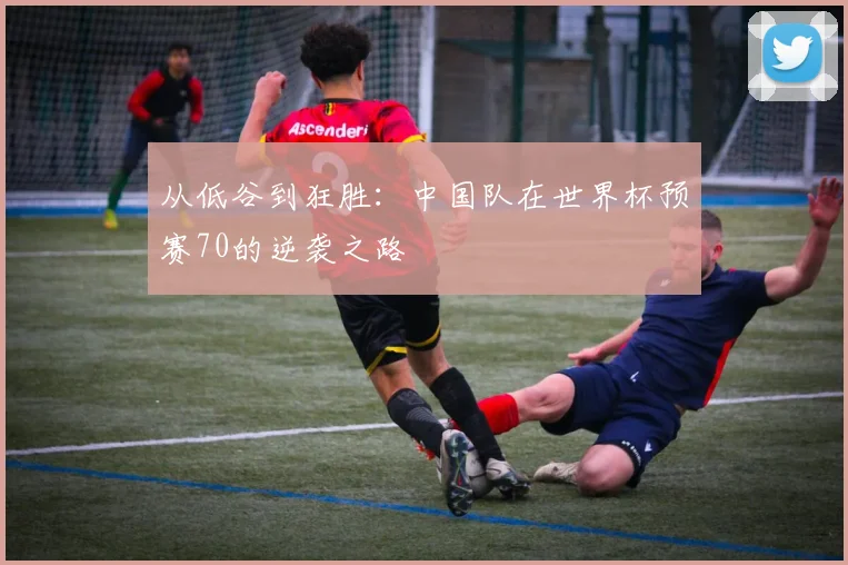 从低谷到狂胜：中国队在世界杯预赛70的逆袭之路