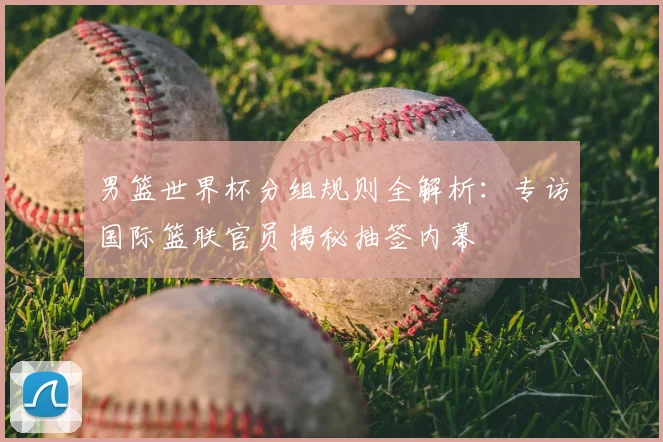 男篮世界杯分组规则全解析：专访国际篮联官员揭秘抽签内幕