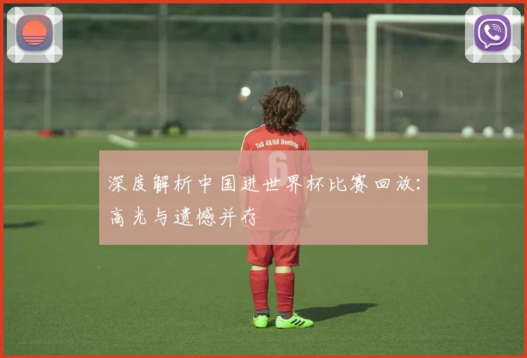 深度解析中国进世界杯比赛回放：高光与遗憾并存
