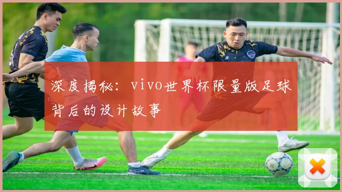 深度揭秘：vivo世界杯限量版足球背后的设计故事