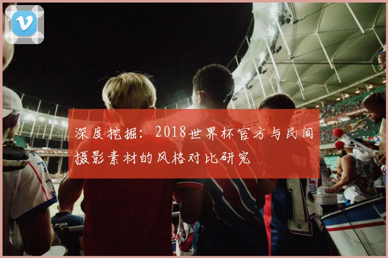 深度挖掘：2018世界杯官方与民间摄影素材的风格对比研究