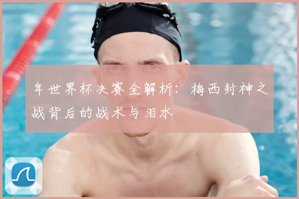 年世界杯决赛全解析：梅西封神之战背后的战术与泪水