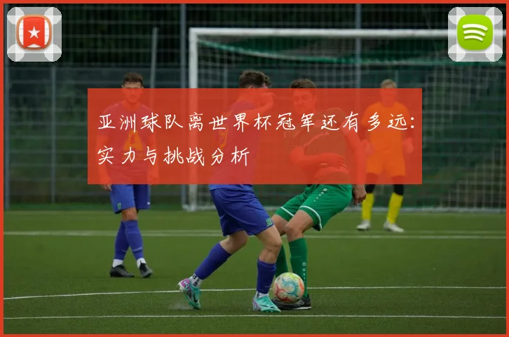 亚洲球队离世界杯冠军还有多远：实力与挑战分析