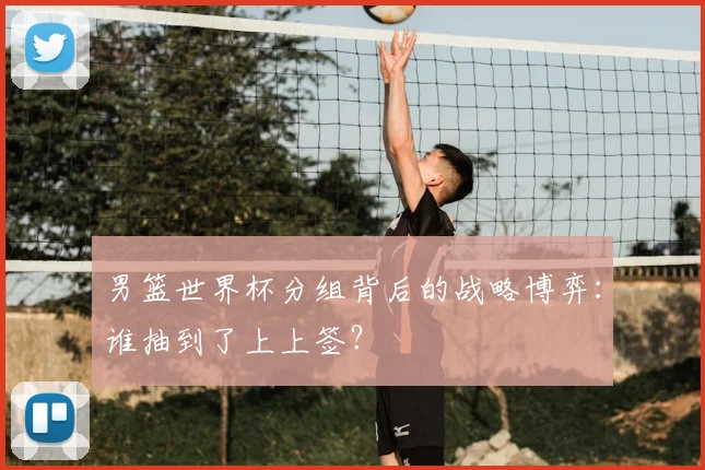 男篮世界杯分组背后的战略博弈：谁抽到了上上签？